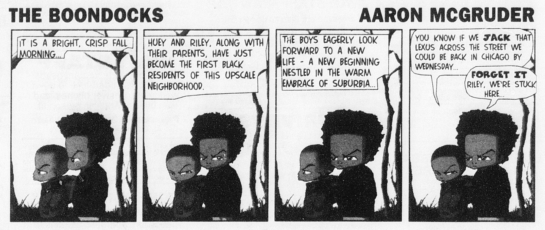 The Boondocks strip by Aaron McGruder: "It is a bright, crisp fall morning ... Huey and Riley, along with their parents, have just become the first black residents of this upscale neighborhood. The boys eagerly look forward to a new life—a new beginning nestled in the warm embrace of suburbia ... 'You know if we jack that Lexus across the street we could be back in Chicago by Wednesday ...' 'Forget it Riley, we're stuck here...'"